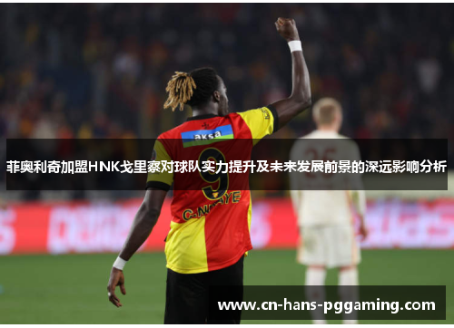 菲奥利奇加盟HNK戈里察对球队实力提升及未来发展前景的深远影响分析