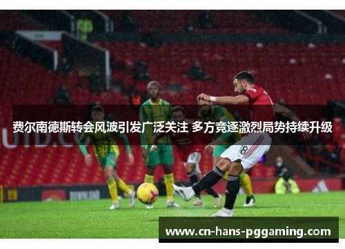 费尔南德斯转会风波引发广泛关注 多方竞逐激烈局势持续升级