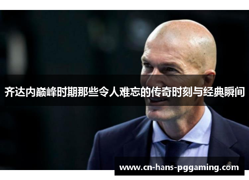 齐达内巅峰时期那些令人难忘的传奇时刻与经典瞬间 齐达内巅峰时期那些令人难忘的传奇时刻与经典瞬间