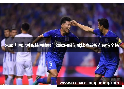 朱辰杰国足对阵韩国神级门线解围瞬间成比赛转折点震惊全场 朱辰杰国足对阵韩国神级门线解围瞬间成比赛转折点震惊全场