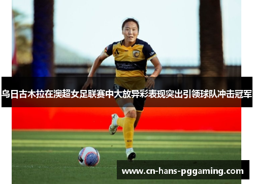 乌日古木拉在澳超女足联赛中大放异彩表现突出引领球队冲击冠军