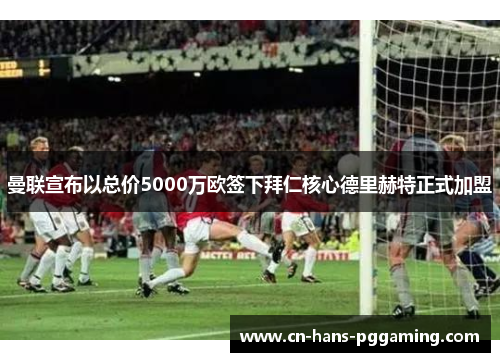 曼联宣布以总价5000万欧签下拜仁核心德里赫特正式加盟