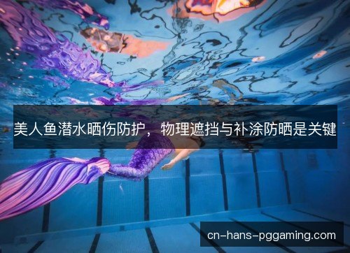 美人鱼潜水晒伤防护，物理遮挡与补涂防晒是关键